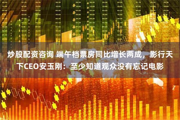 炒股配资咨询 端午档票房同比增长两成，影行天下CEO安玉刚：至少知道观众没有忘记电影
