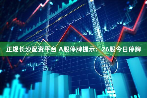 正规长沙配资平台 A股停牌提示：26股今日停牌