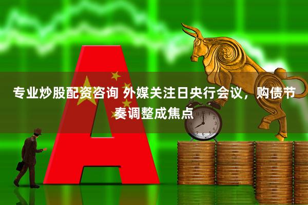 专业炒股配资咨询 外媒关注日央行会议，购债节奏调整成焦点