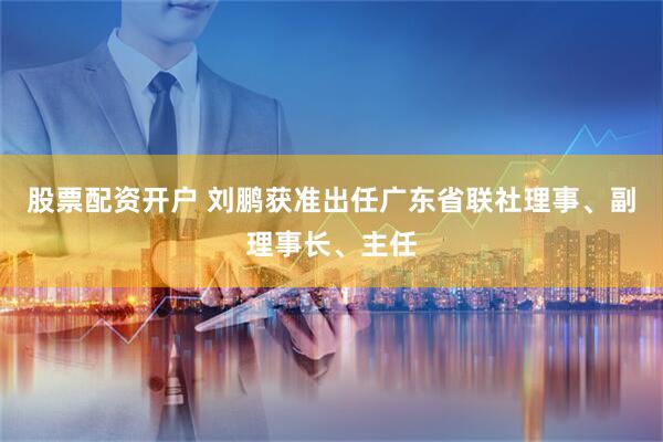 股票配资开户 刘鹏获准出任广东省联社理事、副理事长、主任