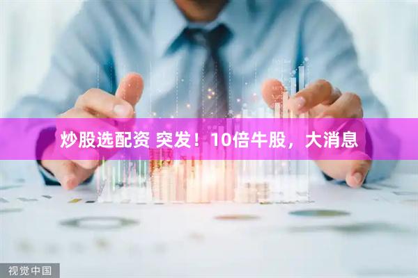 炒股选配资 突发！10倍牛股，大消息