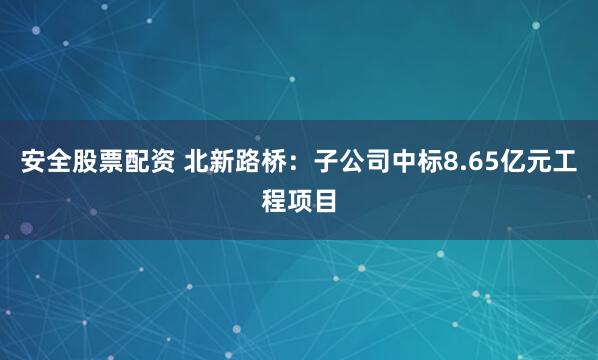 安全股票配资 北新路桥：子公司中标8.65亿元工程项目