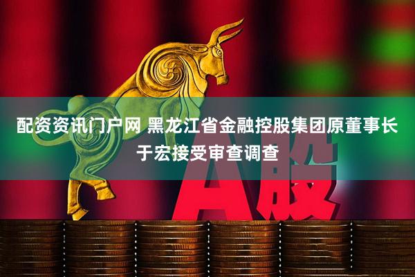 配资资讯门户网 黑龙江省金融控股集团原董事长于宏接受审查调查