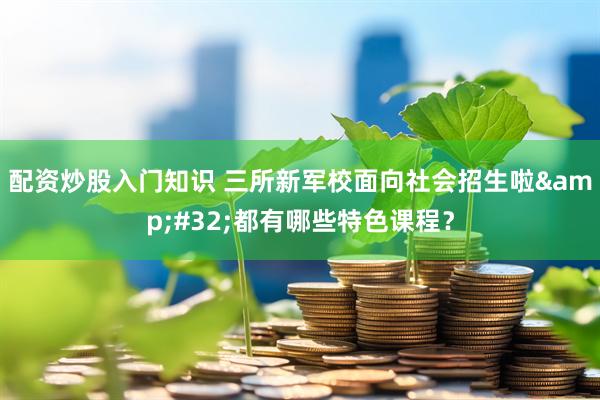 配资炒股入门知识 三所新军校面向社会招生啦&#32;都有哪些特色课程？