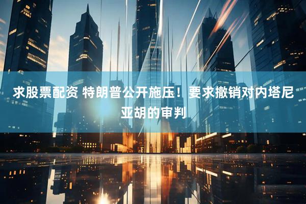 求股票配资 特朗普公开施压！要求撤销对内塔尼亚胡的审判