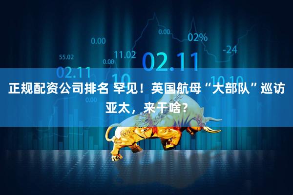 正规配资公司排名 罕见！英国航母“大部队”巡访亚太，来干啥？