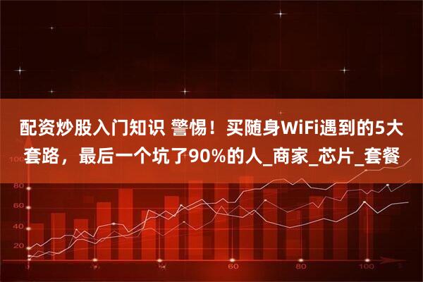 配资炒股入门知识 警惕！买随身WiFi遇到的5大套路，最后一个坑了90%的人_商家_芯片_套餐