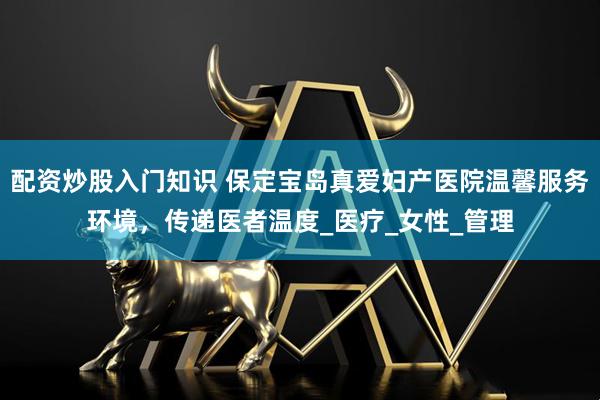 配资炒股入门知识 保定宝岛真爱妇产医院温馨服务环境，传递医者温度_医疗_女性_管理