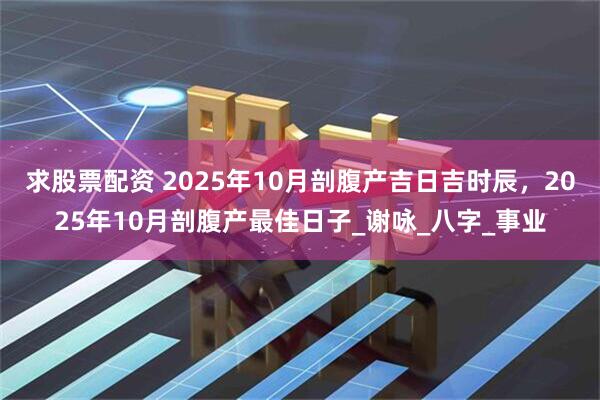 求股票配资 2025年10月剖腹产吉日吉时辰，2025年10月剖腹产最佳日子_谢咏_八字_事业