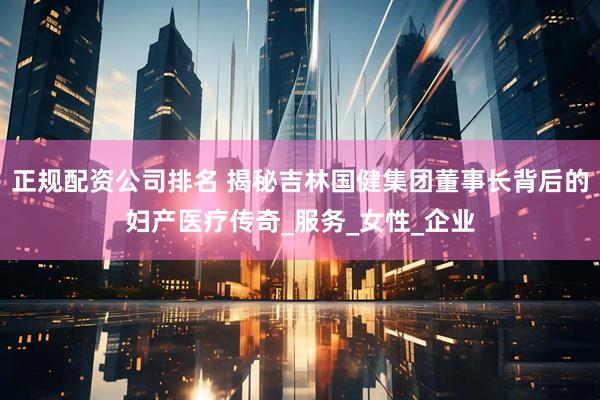 正规配资公司排名 揭秘吉林国健集团董事长背后的妇产医疗传奇_服务_女性_企业