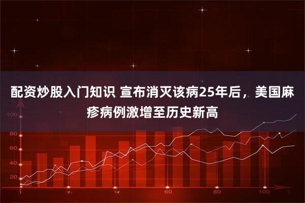 配资炒股入门知识 宣布消灭该病25年后，美国麻疹病例激增至历史新高
