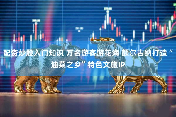 配资炒股入门知识 万名游客游花海 额尔古纳打造“油菜之乡”特色文旅IP