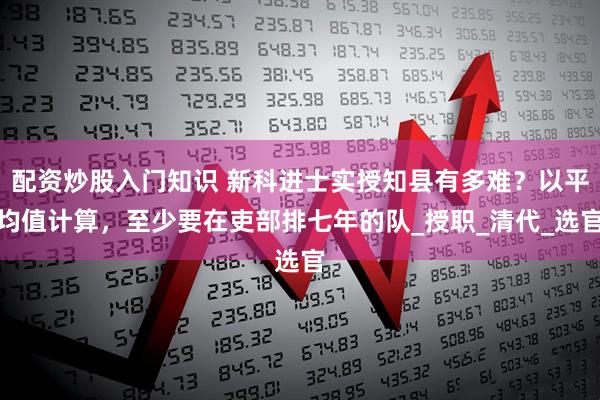 配资炒股入门知识 新科进士实授知县有多难？以平均值计算，至少要在吏部排七年的队_授职_清代_选官