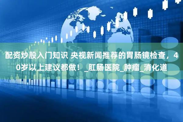 配资炒股入门知识 央视新闻推荐的胃肠镜检查，40岁以上建议都做！_肛肠医院_肿瘤_消化道