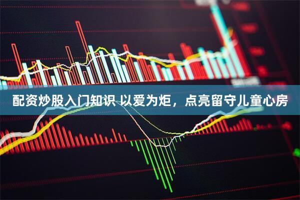 配资炒股入门知识 以爱为炬，点亮留守儿童心房