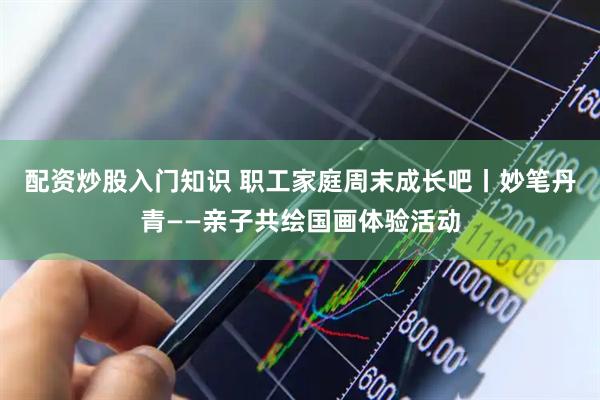 配资炒股入门知识 职工家庭周末成长吧丨妙笔丹青——亲子共绘国画体验活动