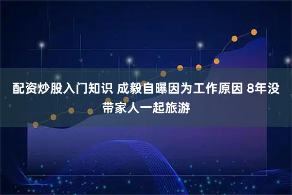 配资炒股入门知识 成毅自曝因为工作原因 8年没带家人一起旅游