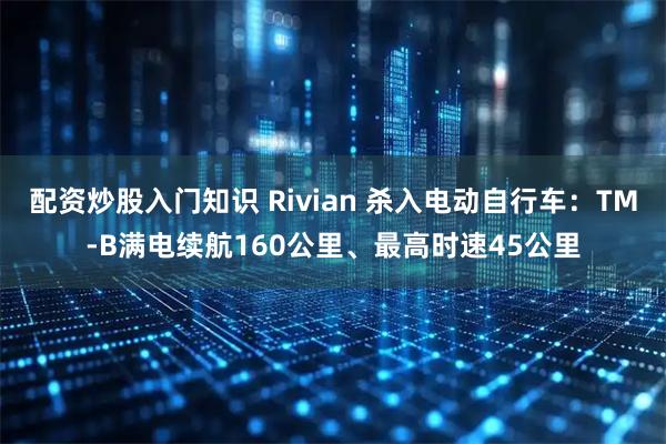 配资炒股入门知识 Rivian 杀入电动自行车：TM-B满电续航160公里、最高时速45公里