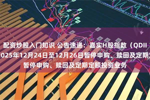 配资炒股入门知识 公告速递：嘉实H股指数（QDII-LOF）基金2025年12月24日至12月26日暂停申购、赎回及定期定额投资业务